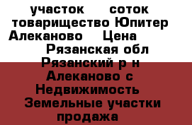 участок  15 соток. товарищество Юпитер. Алеканово. › Цена ­ 300 000 - Рязанская обл., Рязанский р-н, Алеканово с. Недвижимость » Земельные участки продажа   